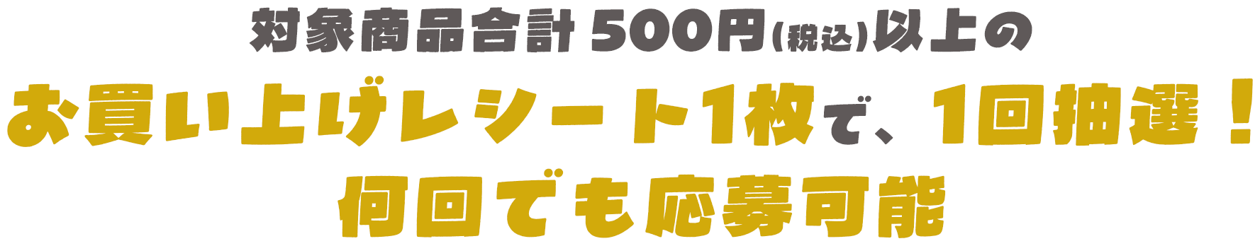 対象商品合計500円（税込）以上のお買い上げレシート1枚で、1口応募！何口でも応募可能